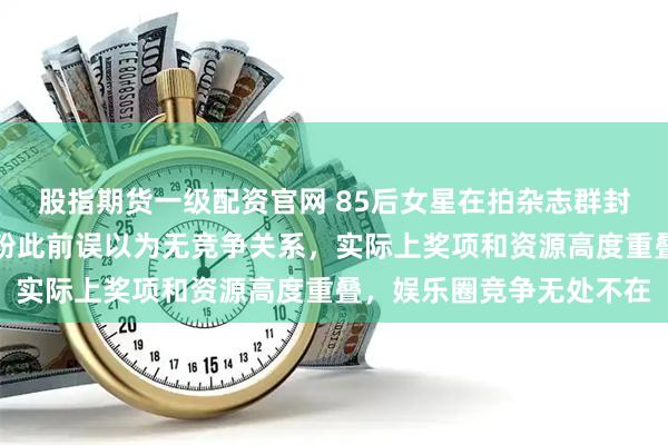 股指期货一级配资官网 85后女星在拍杂志群封时被宋佳压制，不少花粉此前误以为无竞争关系，实际上奖项和资源高度重叠，娱乐圈竞争无处不在