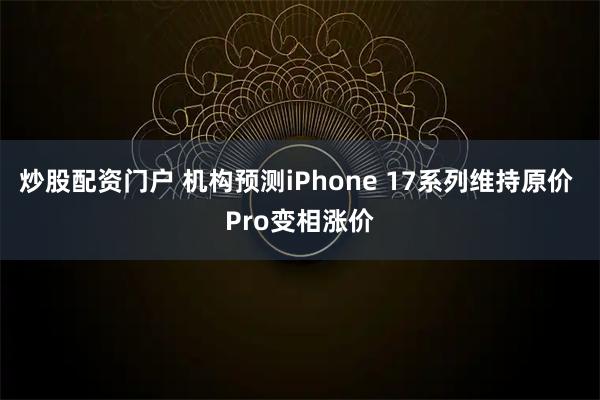炒股配资门户 机构预测iPhone 17系列维持原价 Pro变相涨价