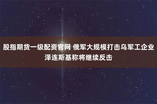 股指期货一级配资官网 俄军大规模打击乌军工企业　泽连斯基称将继续反击