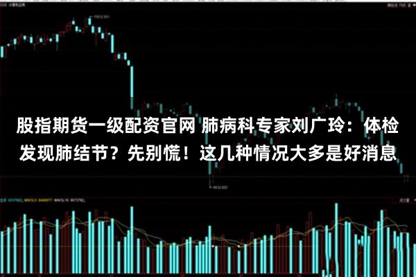 股指期货一级配资官网 肺病科专家刘广玲：体检发现肺结节？先别慌！这几种情况大多是好消息