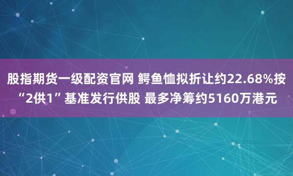 股指期货一级配资官网 鳄鱼恤拟折让约22.68%按“2供1”基准发行供股 最多净筹约5160万港元