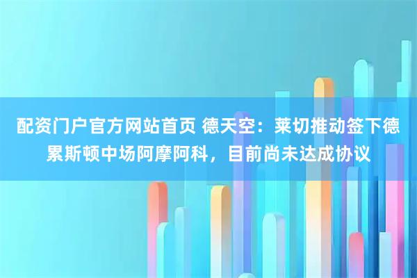 配资门户官方网站首页 德天空：莱切推动签下德累斯顿中场阿摩阿科，目前尚未达成协议