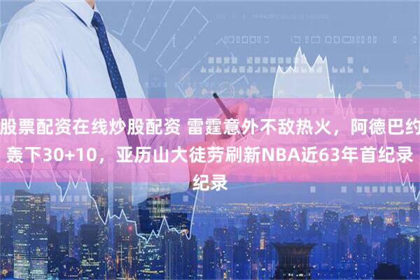 股票配资在线炒股配资 雷霆意外不敌热火，阿德巴约轰下30+10，亚历山大徒劳刷新NBA近63年首纪录