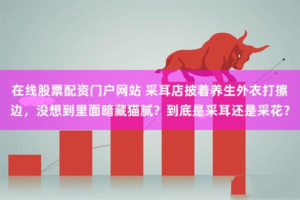 在线股票配资门户网站 采耳店披着养生外衣打擦边，没想到里面暗藏猫腻？到底是采耳还是采花？
