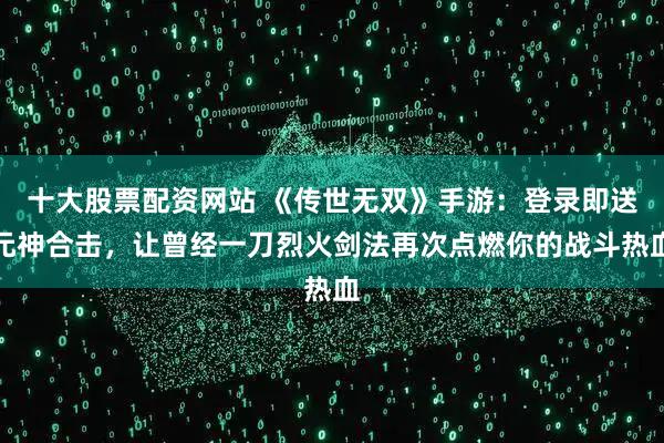 十大股票配资网站 《传世无双》手游：登录即送元神合击，让曾经一刀烈火剑法再次点燃你的战斗热血