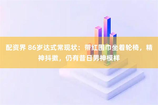 配资界 86岁达式常现状：带红围巾坐着轮椅，精神抖擞，仍有昔日男神模样