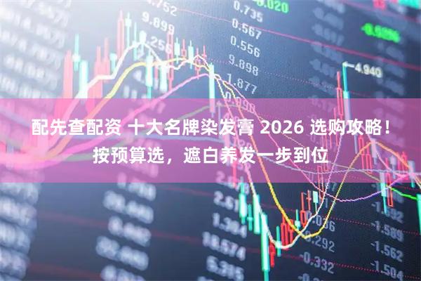 配先查配资 十大名牌染发膏 2026 选购攻略！按预算选，遮白养发一步到位