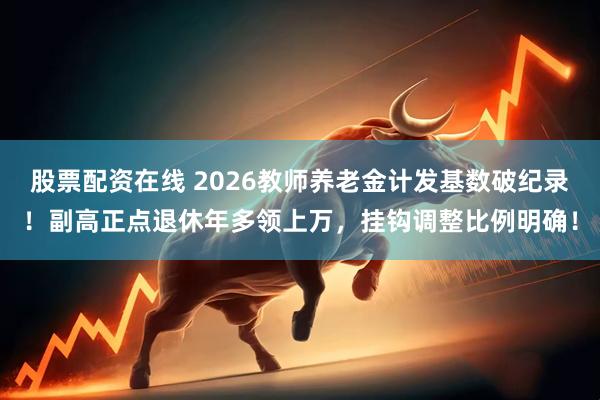 股票配资在线 2026教师养老金计发基数破纪录！副高正点退休年多领上万，挂钩调整比例明确！