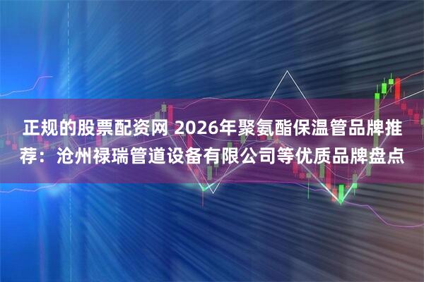 正规的股票配资网 2026年聚氨酯保温管品牌推荐：沧州禄瑞管道设备有限公司等优质品牌盘点
