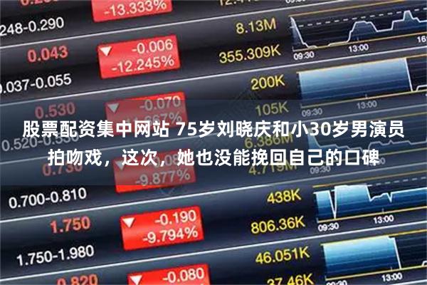 股票配资集中网站 75岁刘晓庆和小30岁男演员拍吻戏，这次，她也没能挽回自己的口碑