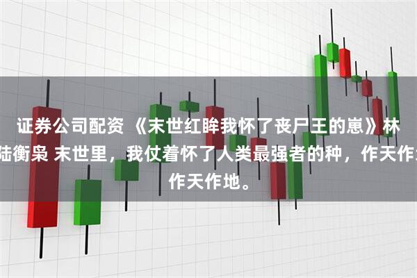 证券公司配资 《末世红眸我怀了丧尸王的崽》林浅陆衡枭 末世里，我仗着怀了人类最强者的种，作天作地。