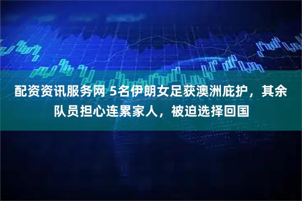 配资资讯服务网 5名伊朗女足获澳洲庇护，其余队员担心连累家人，被迫选择回国