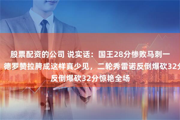 股票配资的公司 说实话：国王28分惨败马刺一点不意外，德罗赞拉胯成这样真少见，二轮秀雷诺反倒爆砍32分惊艳全场