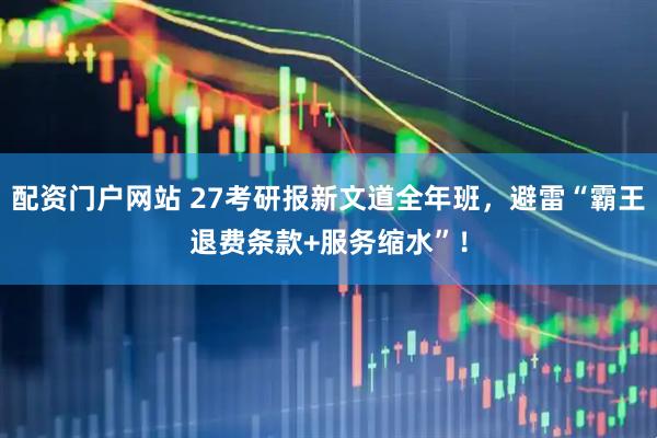 配资门户网站 27考研报新文道全年班，避雷“霸王退费条款+服务缩水”！
