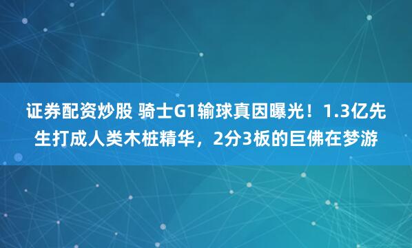 证券配资炒股 骑士G1输球真因曝光！1.3亿先生打成人类木桩精华，2分3板的巨佛在梦游