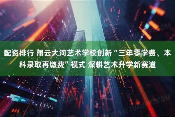 配资排行 翔云大河艺术学校创新“三年零学费、本科录取再缴费”模式 深耕艺术升学新赛道