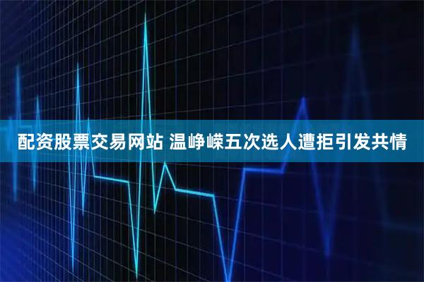 配资股票交易网站 温峥嵘五次选人遭拒引发共情