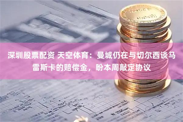 深圳股票配资 天空体育：曼城仍在与切尔西谈马雷斯卡的赔偿金，盼本周敲定协议
