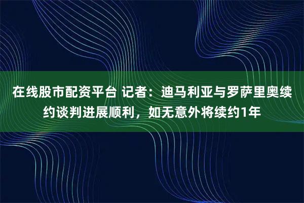 在线股市配资平台 记者：迪马利亚与罗萨里奥续约谈判进展顺利，如无意外将续约1年