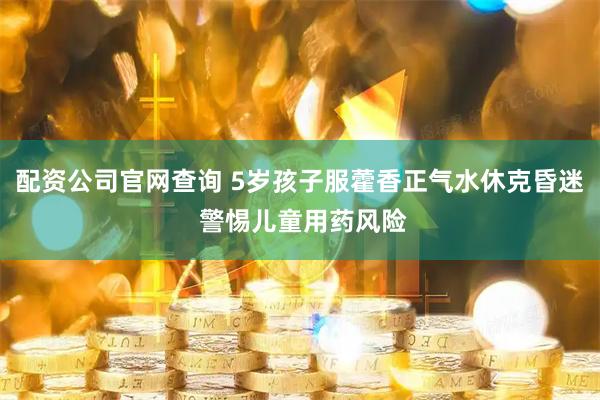 配资公司官网查询 5岁孩子服藿香正气水休克昏迷 警惕儿童用药风险
